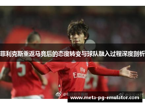 菲利克斯重返马竞后的态度转变与球队融入过程深度剖析