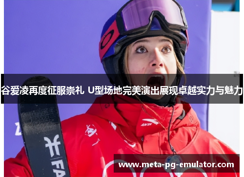 谷爱凌再度征服崇礼 U型场地完美演出展现卓越实力与魅力 谷爱凌再度征服崇礼 U型场地完美演出展现卓越实力与魅力