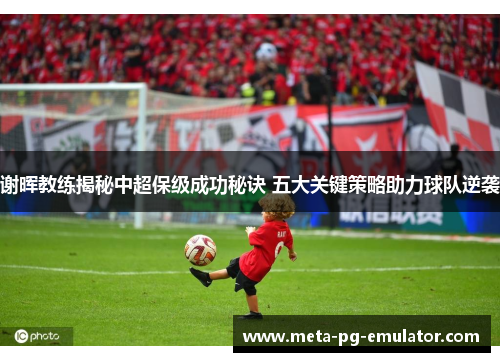 谢晖教练揭秘中超保级成功秘诀 五大关键策略助力球队逆袭 谢晖教练揭秘中超保级成功秘诀 五大关键策略助力球队逆袭