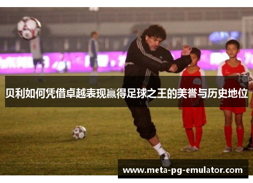 贝利如何凭借卓越表现赢得足球之王的美誉与历史地位 贝利如何凭借卓越表现赢得足球之王的美誉与历史地位