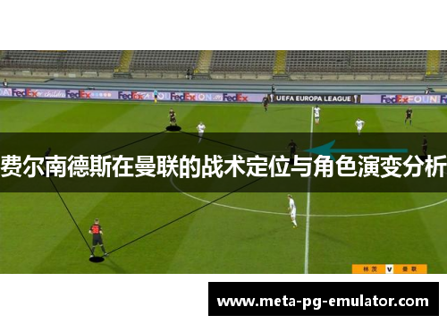 费尔南德斯在曼联的战术定位与角色演变分析 费尔南德斯在曼联的战术定位与角色演变分析