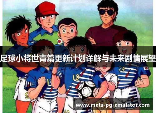 足球小将世青篇更新计划详解与未来剧情展望 足球小将世青篇更新计划详解与未来剧情展望