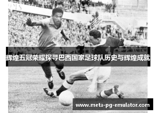 辉煌五冠荣耀探寻巴西国家足球队历史与辉煌成就 辉煌五冠荣耀探寻巴西国家足球队历史与辉煌成就