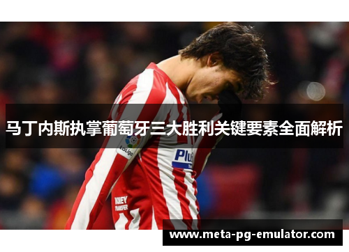 马丁内斯执掌葡萄牙三大胜利关键要素全面解析 马丁内斯执掌葡萄牙三大胜利关键要素全面解析