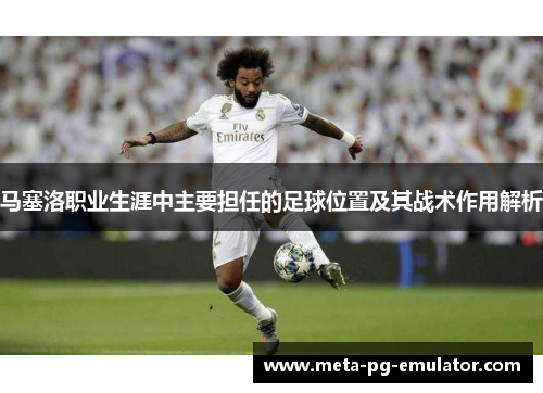 马塞洛职业生涯中主要担任的足球位置及其战术作用解析 马塞洛职业生涯中主要担任的足球位置及其战术作用解析