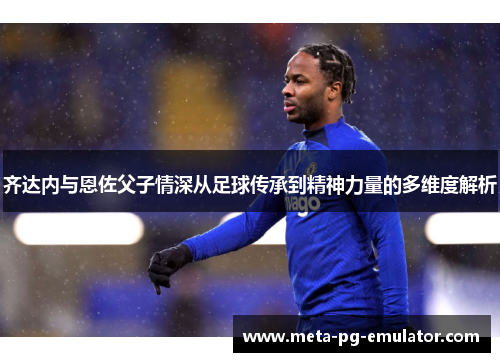 齐达内与恩佐父子情深从足球传承到精神力量的多维度解析 齐达内与恩佐父子情深从足球传承到精神力量的多维度解析