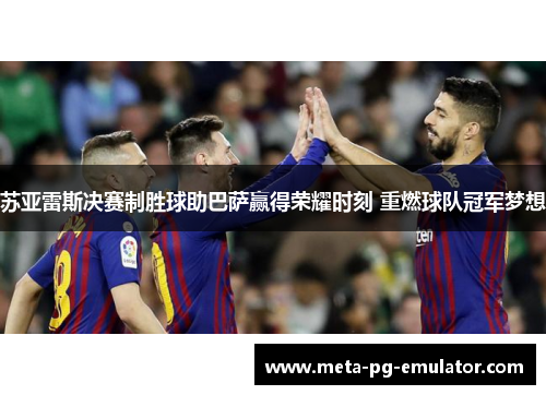 苏亚雷斯决赛制胜球助巴萨赢得荣耀时刻 重燃球队冠军梦想 苏亚雷斯决赛制胜球助巴萨赢得荣耀时刻 重燃球队冠军梦想