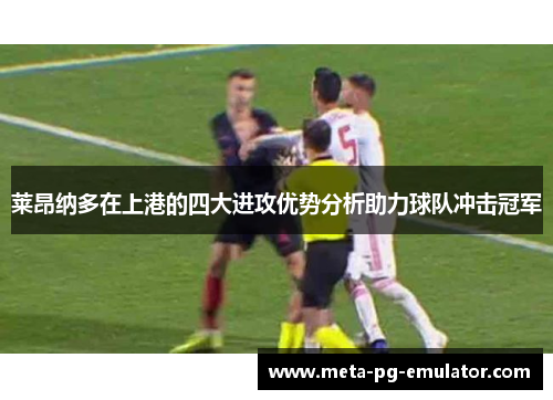 莱昂纳多在上港的四大进攻优势分析助力球队冲击冠军 莱昂纳多在上港的四大进攻优势分析助力球队冲击冠军