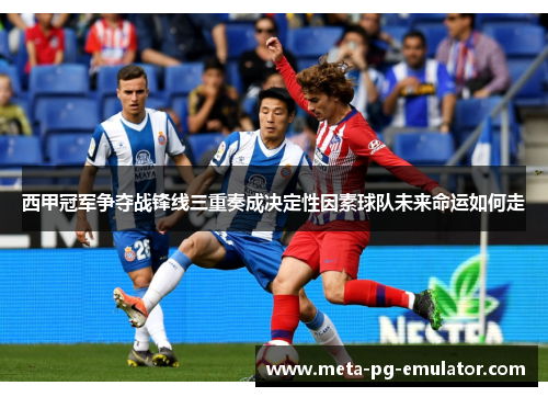 西甲冠军争夺战锋线三重奏成决定性因素球队未来命运如何走