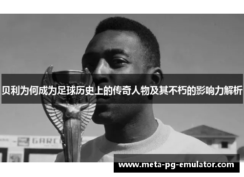 贝利为何成为足球历史上的传奇人物及其不朽的影响力解析