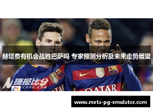 赫塔费有机会战胜巴萨吗 专家预测分析及未来走势展望