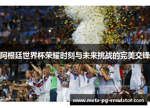 阿根廷世界杯荣耀时刻与未来挑战的完美交锋 阿根廷世界杯荣耀时刻与未来挑战的完美交锋