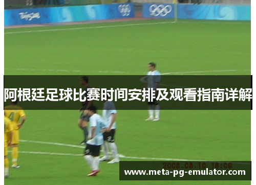 阿根廷足球比赛时间安排及观看指南详解 阿根廷足球比赛时间安排及观看指南详解