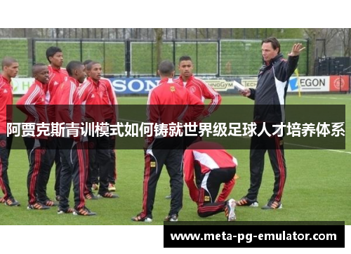阿贾克斯青训模式如何铸就世界级足球人才培养体系 阿贾克斯青训模式如何铸就世界级足球人才培养体系