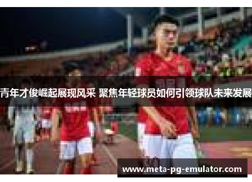 青年才俊崛起展现风采 聚焦年轻球员如何引领球队未来发展 青年才俊崛起展现风采 聚焦年轻球员如何引领球队未来发展