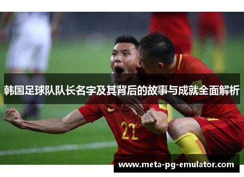 韩国足球队队长名字及其背后的故事与成就全面解析 韩国足球队队长名字及其背后的故事与成就全面解析