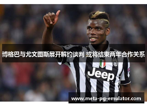 博格巴与尤文图斯展开解约谈判 或将结束两年合作关系 博格巴与尤文图斯展开解约谈判 或将结束两年合作关系