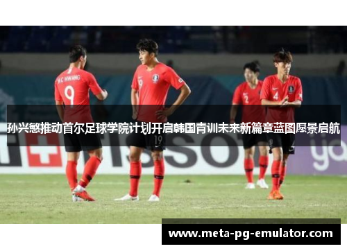 孙兴慜推动首尔足球学院计划开启韩国青训未来新篇章蓝图愿景启航