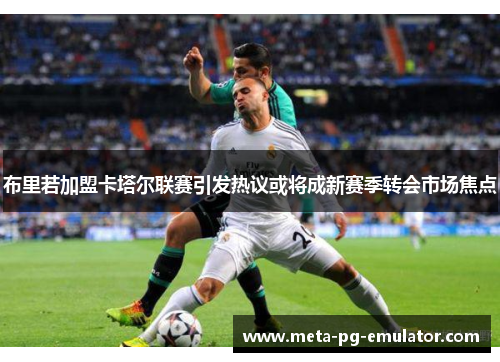 布里若加盟卡塔尔联赛引发热议或将成新赛季转会市场焦点