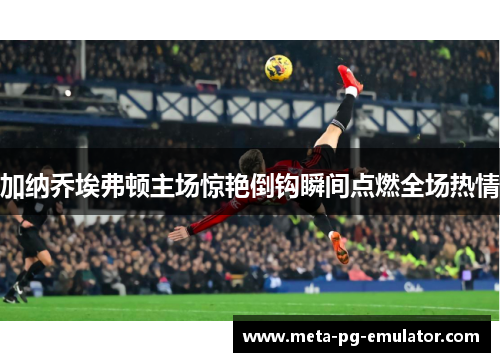 加纳乔埃弗顿主场惊艳倒钩瞬间点燃全场热情 加纳乔埃弗顿主场惊艳倒钩瞬间点燃全场热情