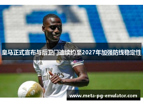 皇马正式宣布与后卫门迪续约至2027年加强防线稳定性 皇马正式宣布与后卫门迪续约至2027年加强防线稳定性