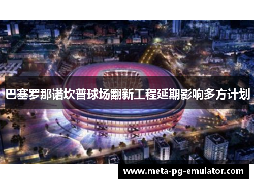 巴塞罗那诺坎普球场翻新工程延期影响多方计划 巴塞罗那诺坎普球场翻新工程延期影响多方计划